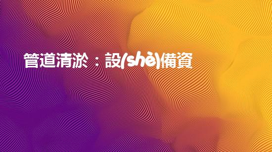 管道清淤：設(shè)備資質(zhì)是關(guān)鍵！